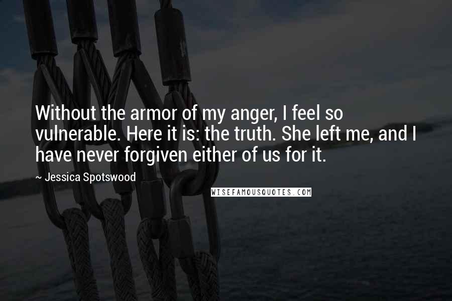 Jessica Spotswood Quotes: Without the armor of my anger, I feel so vulnerable. Here it is: the truth. She left me, and I have never forgiven either of us for it.