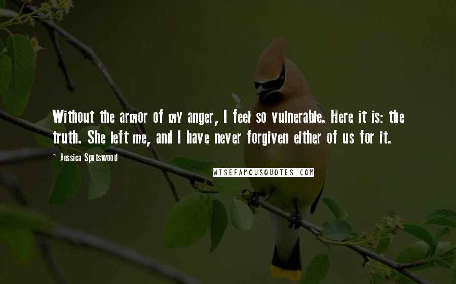 Jessica Spotswood Quotes: Without the armor of my anger, I feel so vulnerable. Here it is: the truth. She left me, and I have never forgiven either of us for it.