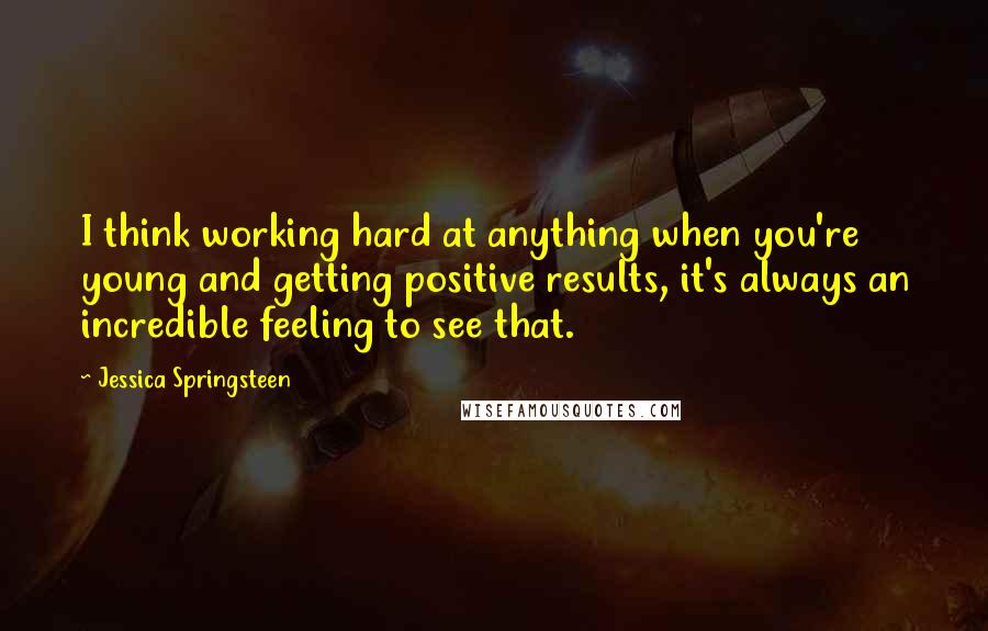 Jessica Springsteen Quotes: I think working hard at anything when you're young and getting positive results, it's always an incredible feeling to see that.