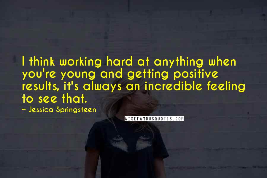 Jessica Springsteen Quotes: I think working hard at anything when you're young and getting positive results, it's always an incredible feeling to see that.