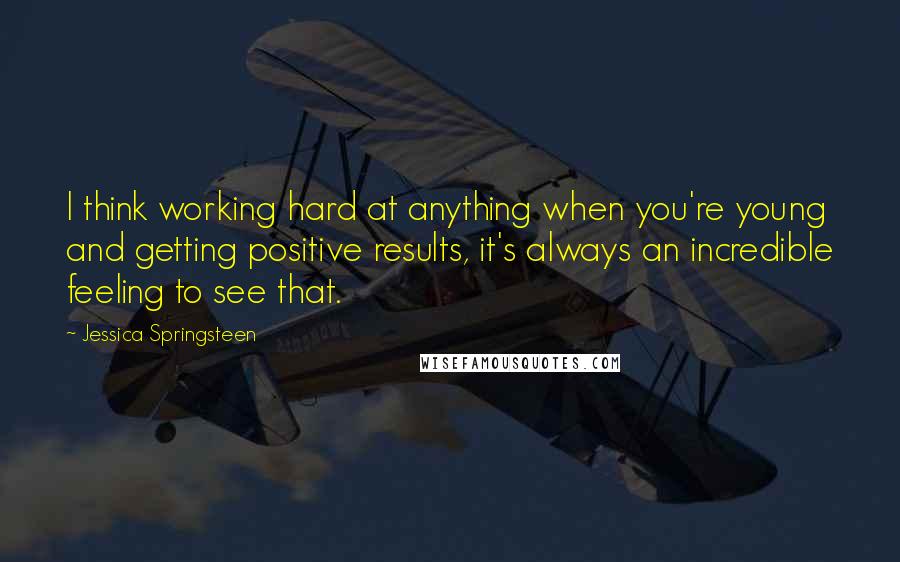 Jessica Springsteen Quotes: I think working hard at anything when you're young and getting positive results, it's always an incredible feeling to see that.