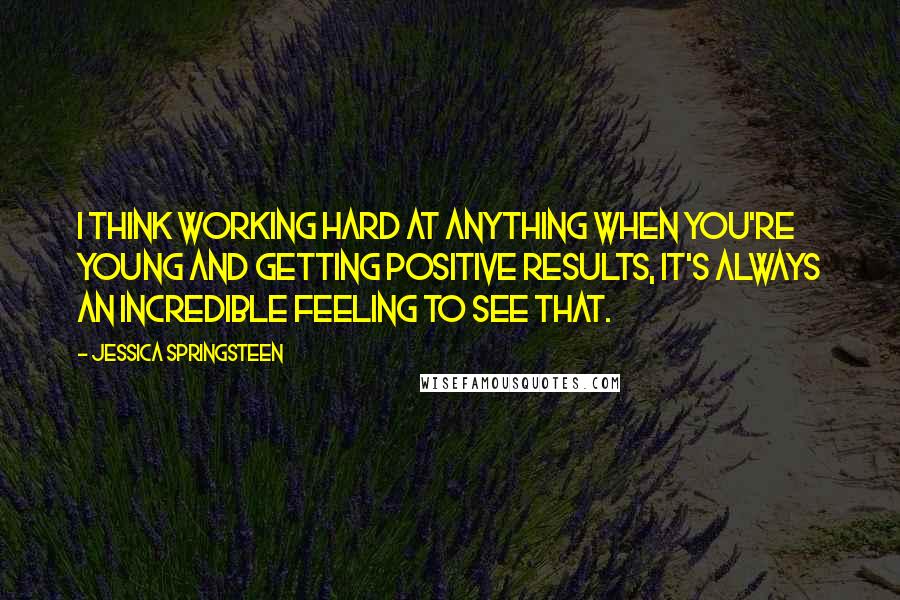 Jessica Springsteen Quotes: I think working hard at anything when you're young and getting positive results, it's always an incredible feeling to see that.