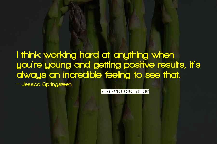 Jessica Springsteen Quotes: I think working hard at anything when you're young and getting positive results, it's always an incredible feeling to see that.