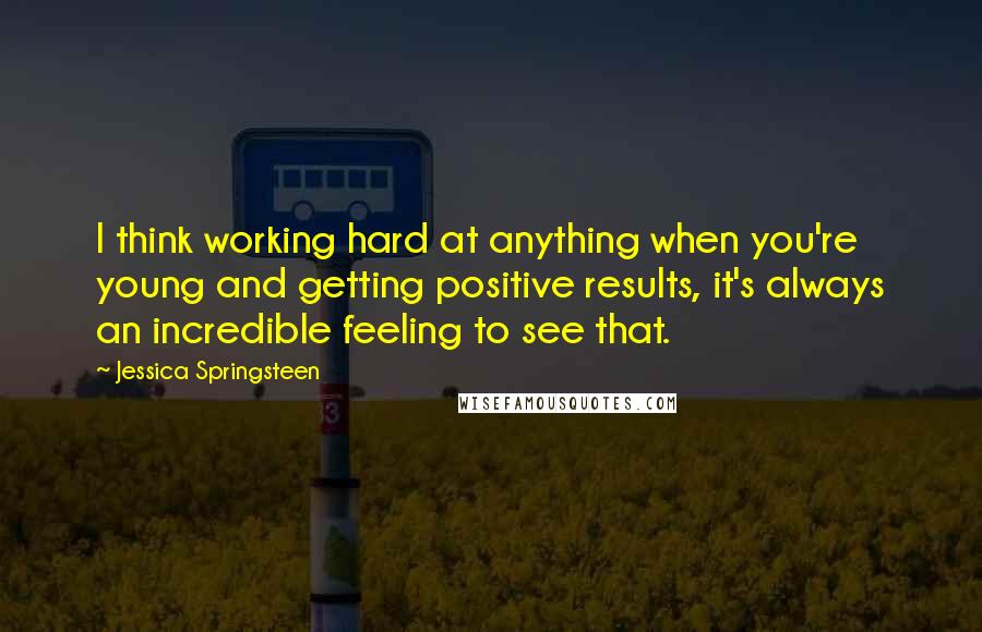Jessica Springsteen Quotes: I think working hard at anything when you're young and getting positive results, it's always an incredible feeling to see that.