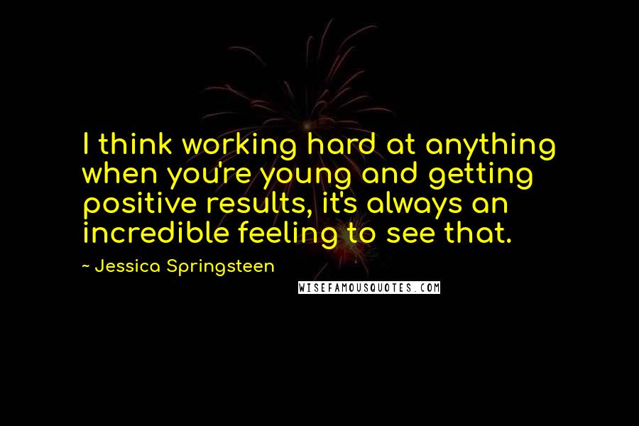 Jessica Springsteen Quotes: I think working hard at anything when you're young and getting positive results, it's always an incredible feeling to see that.