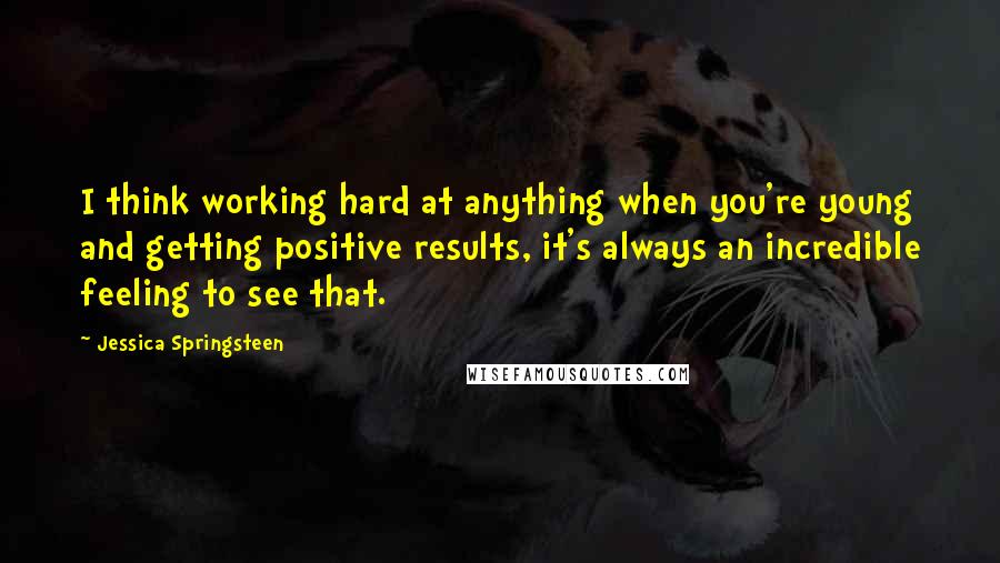 Jessica Springsteen Quotes: I think working hard at anything when you're young and getting positive results, it's always an incredible feeling to see that.