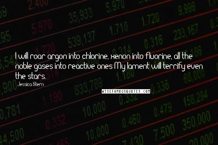 Jessica Stern Quotes: I will roar argon into chlorine, xenon into fluorine, all the noble gases into reactive ones My lament will terrify even the stars.