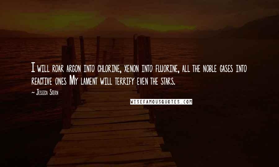 Jessica Stern Quotes: I will roar argon into chlorine, xenon into fluorine, all the noble gases into reactive ones My lament will terrify even the stars.