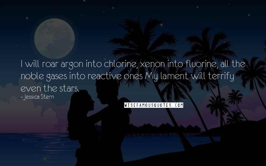 Jessica Stern Quotes: I will roar argon into chlorine, xenon into fluorine, all the noble gases into reactive ones My lament will terrify even the stars.