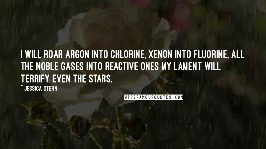 Jessica Stern Quotes: I will roar argon into chlorine, xenon into fluorine, all the noble gases into reactive ones My lament will terrify even the stars.