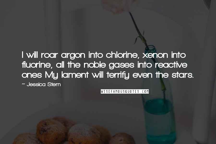 Jessica Stern Quotes: I will roar argon into chlorine, xenon into fluorine, all the noble gases into reactive ones My lament will terrify even the stars.