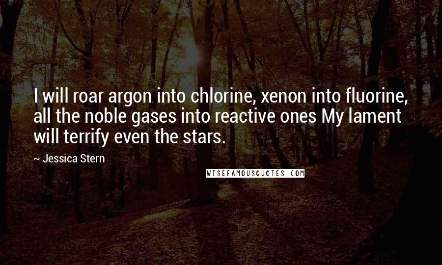 Jessica Stern Quotes: I will roar argon into chlorine, xenon into fluorine, all the noble gases into reactive ones My lament will terrify even the stars.