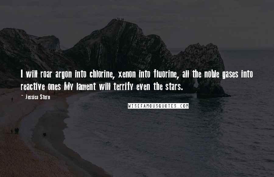 Jessica Stern Quotes: I will roar argon into chlorine, xenon into fluorine, all the noble gases into reactive ones My lament will terrify even the stars.