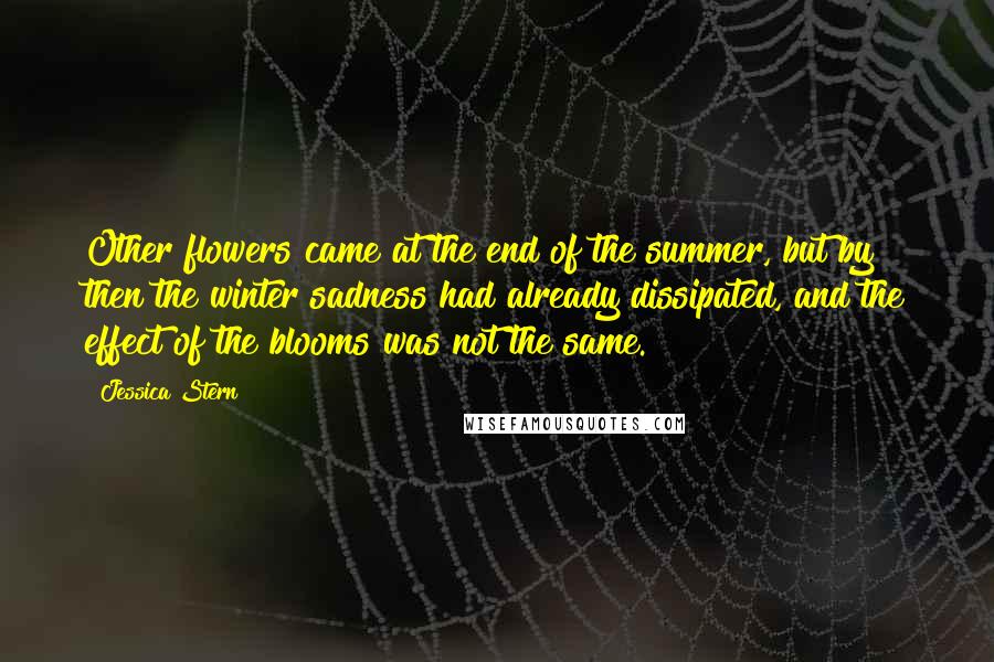 Jessica Stern Quotes: Other flowers came at the end of the summer, but by then the winter sadness had already dissipated, and the effect of the blooms was not the same.