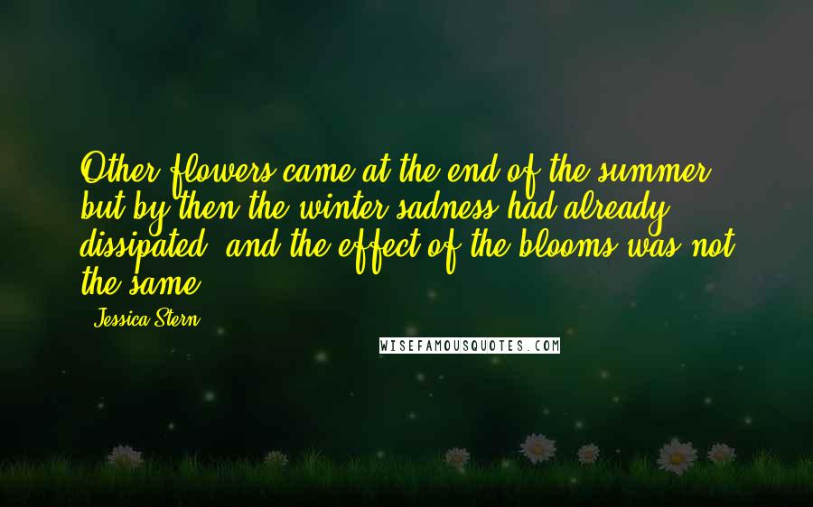 Jessica Stern Quotes: Other flowers came at the end of the summer, but by then the winter sadness had already dissipated, and the effect of the blooms was not the same.