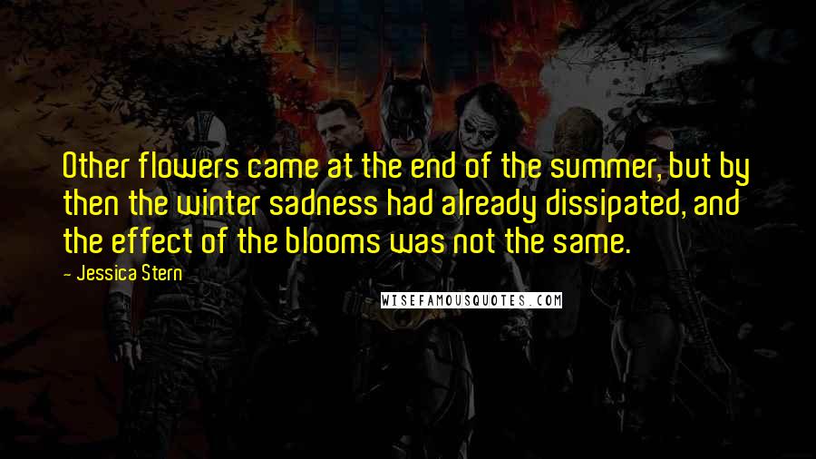 Jessica Stern Quotes: Other flowers came at the end of the summer, but by then the winter sadness had already dissipated, and the effect of the blooms was not the same.