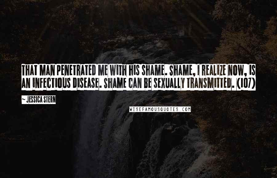 Jessica Stern Quotes: That man penetrated me with his shame. Shame, I realize now, is an infectious disease. Shame can be sexually transmitted. (107)