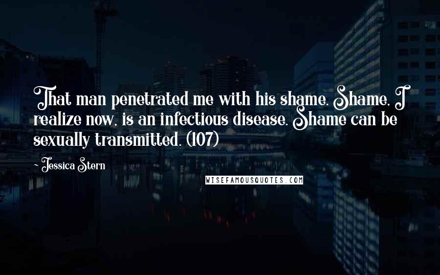 Jessica Stern Quotes: That man penetrated me with his shame. Shame, I realize now, is an infectious disease. Shame can be sexually transmitted. (107)