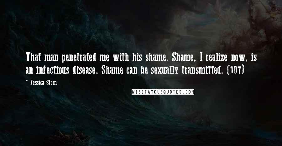 Jessica Stern Quotes: That man penetrated me with his shame. Shame, I realize now, is an infectious disease. Shame can be sexually transmitted. (107)