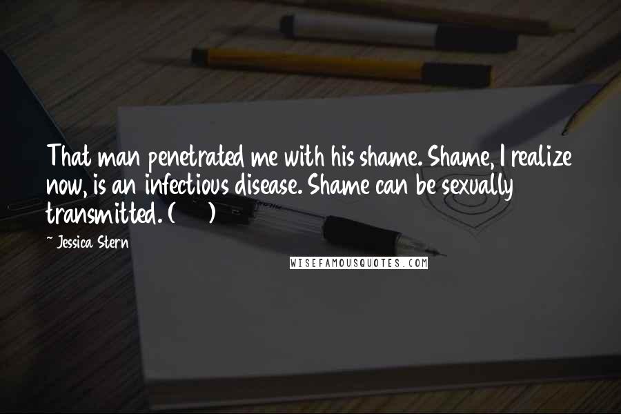 Jessica Stern Quotes: That man penetrated me with his shame. Shame, I realize now, is an infectious disease. Shame can be sexually transmitted. (107)