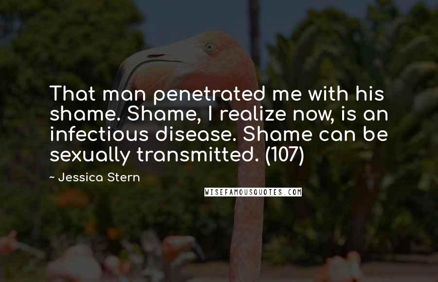 Jessica Stern Quotes: That man penetrated me with his shame. Shame, I realize now, is an infectious disease. Shame can be sexually transmitted. (107)
