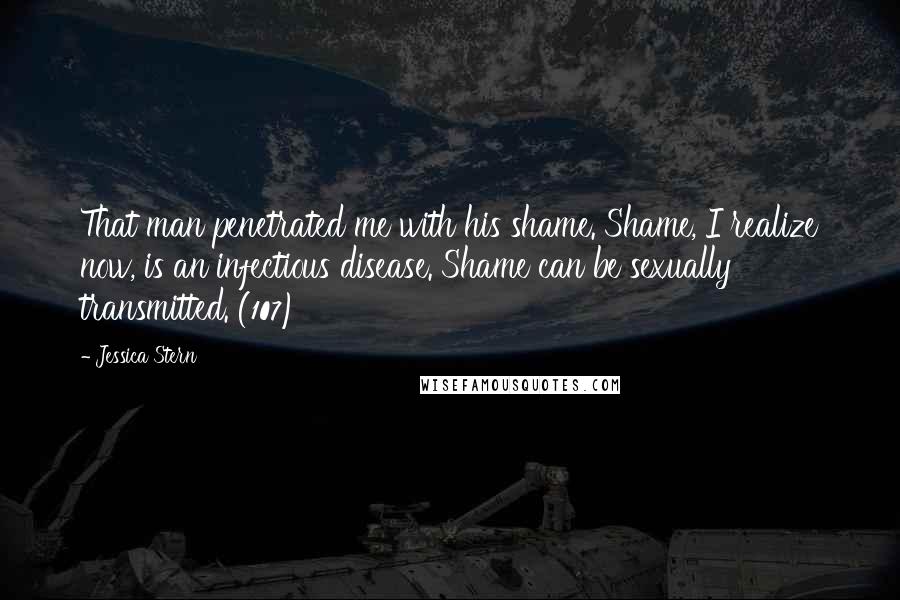 Jessica Stern Quotes: That man penetrated me with his shame. Shame, I realize now, is an infectious disease. Shame can be sexually transmitted. (107)