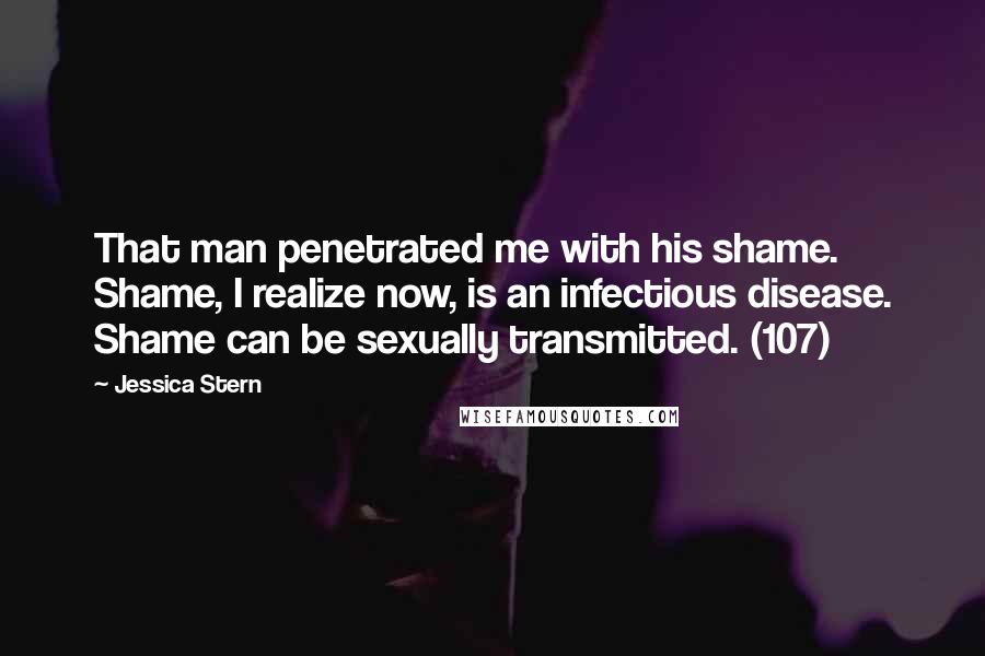 Jessica Stern Quotes: That man penetrated me with his shame. Shame, I realize now, is an infectious disease. Shame can be sexually transmitted. (107)