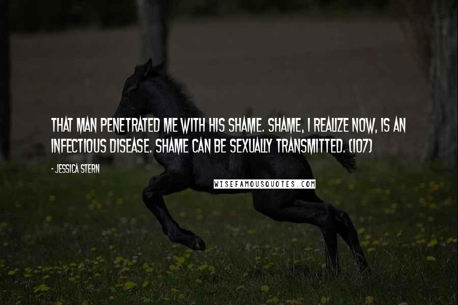 Jessica Stern Quotes: That man penetrated me with his shame. Shame, I realize now, is an infectious disease. Shame can be sexually transmitted. (107)