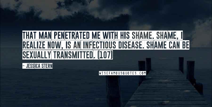 Jessica Stern Quotes: That man penetrated me with his shame. Shame, I realize now, is an infectious disease. Shame can be sexually transmitted. (107)