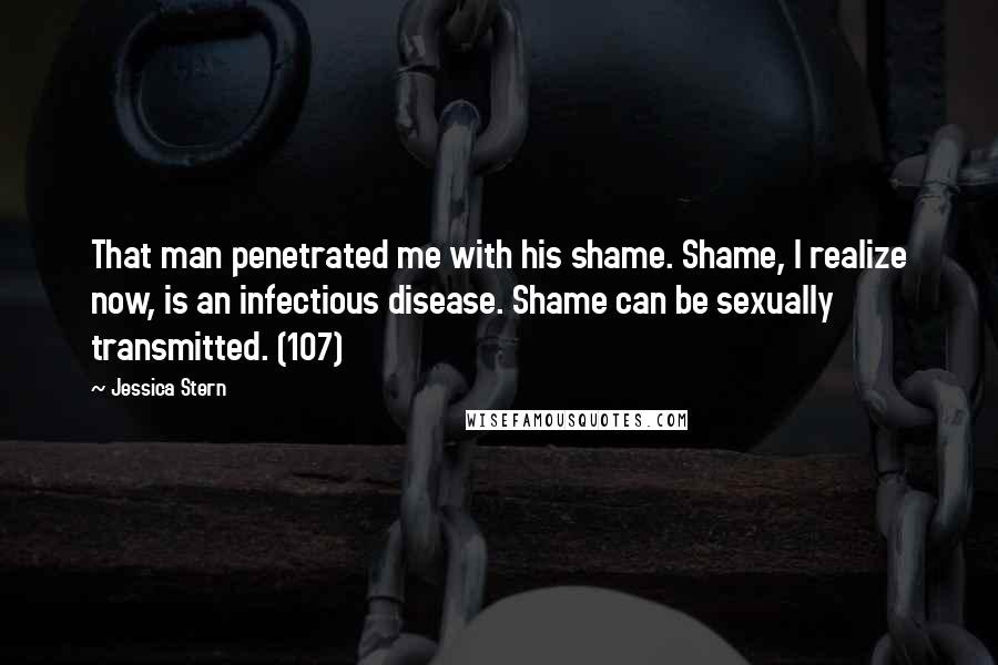 Jessica Stern Quotes: That man penetrated me with his shame. Shame, I realize now, is an infectious disease. Shame can be sexually transmitted. (107)