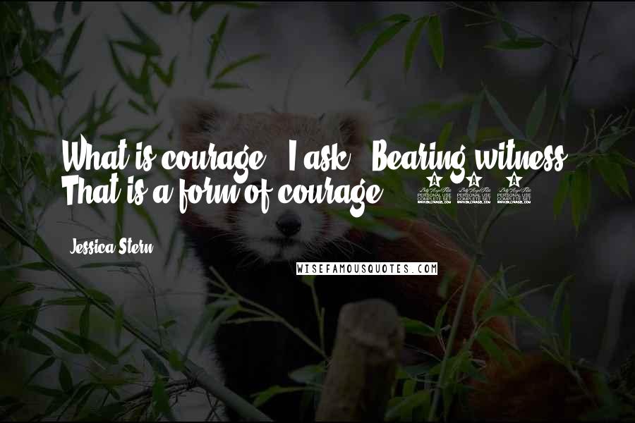 Jessica Stern Quotes: What is courage?" I ask. "Bearing witness. That is a form of courage." (137)