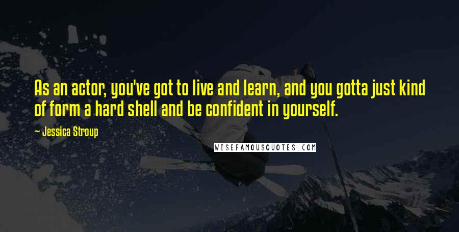 Jessica Stroup Quotes: As an actor, you've got to live and learn, and you gotta just kind of form a hard shell and be confident in yourself.