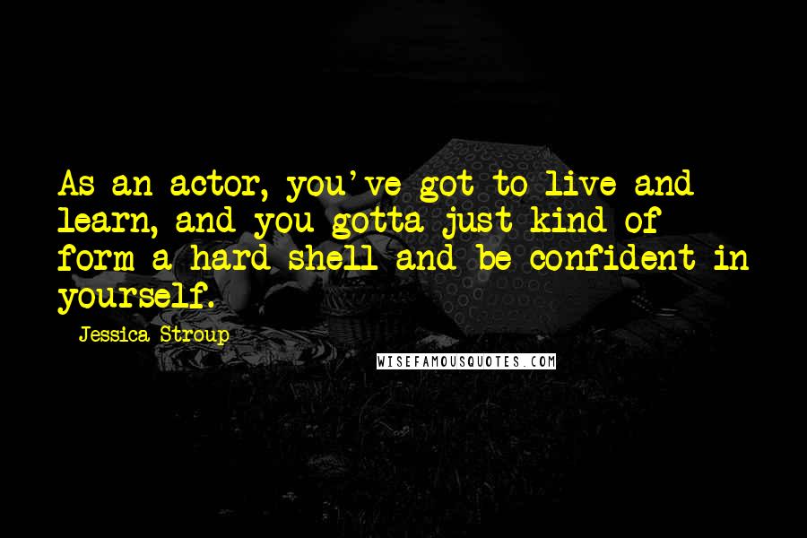 Jessica Stroup Quotes: As an actor, you've got to live and learn, and you gotta just kind of form a hard shell and be confident in yourself.