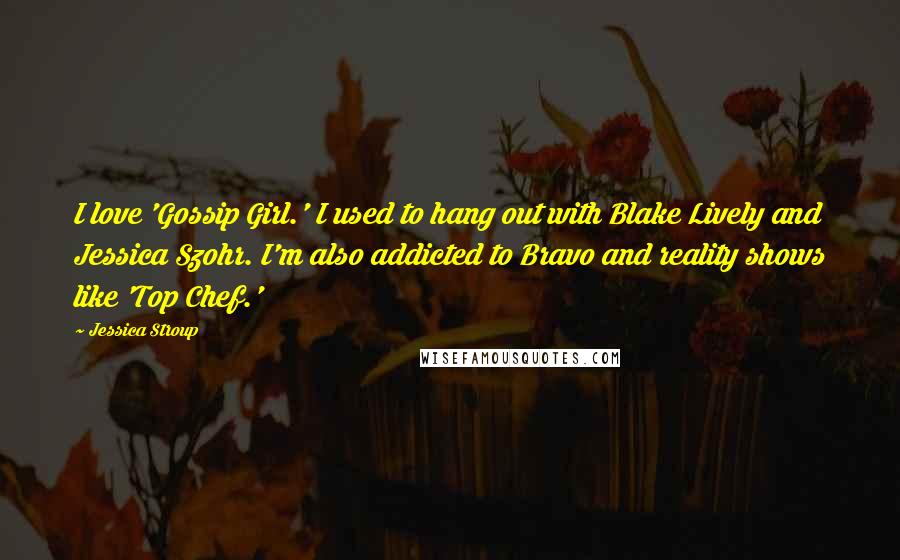 Jessica Stroup Quotes: I love 'Gossip Girl.' I used to hang out with Blake Lively and Jessica Szohr. I'm also addicted to Bravo and reality shows like 'Top Chef.'