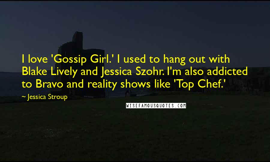 Jessica Stroup Quotes: I love 'Gossip Girl.' I used to hang out with Blake Lively and Jessica Szohr. I'm also addicted to Bravo and reality shows like 'Top Chef.'