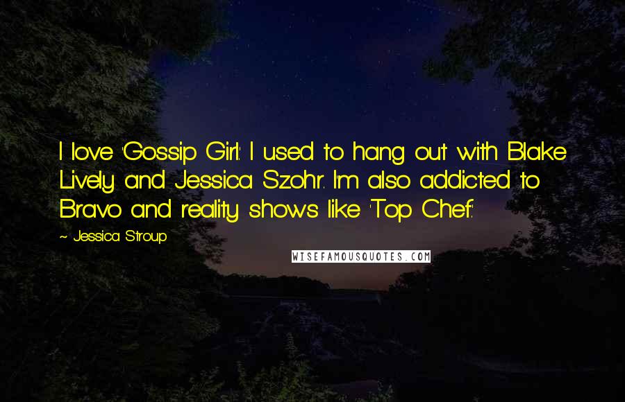 Jessica Stroup Quotes: I love 'Gossip Girl.' I used to hang out with Blake Lively and Jessica Szohr. I'm also addicted to Bravo and reality shows like 'Top Chef.'