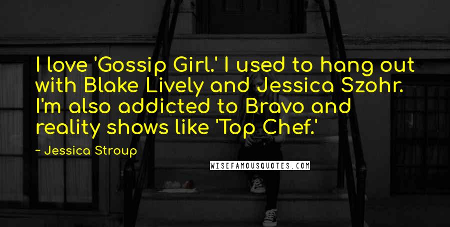 Jessica Stroup Quotes: I love 'Gossip Girl.' I used to hang out with Blake Lively and Jessica Szohr. I'm also addicted to Bravo and reality shows like 'Top Chef.'