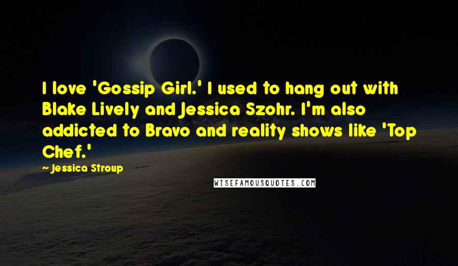 Jessica Stroup Quotes: I love 'Gossip Girl.' I used to hang out with Blake Lively and Jessica Szohr. I'm also addicted to Bravo and reality shows like 'Top Chef.'