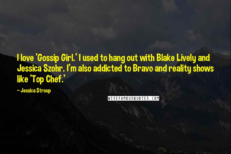 Jessica Stroup Quotes: I love 'Gossip Girl.' I used to hang out with Blake Lively and Jessica Szohr. I'm also addicted to Bravo and reality shows like 'Top Chef.'