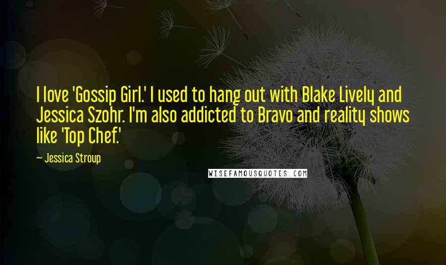 Jessica Stroup Quotes: I love 'Gossip Girl.' I used to hang out with Blake Lively and Jessica Szohr. I'm also addicted to Bravo and reality shows like 'Top Chef.'