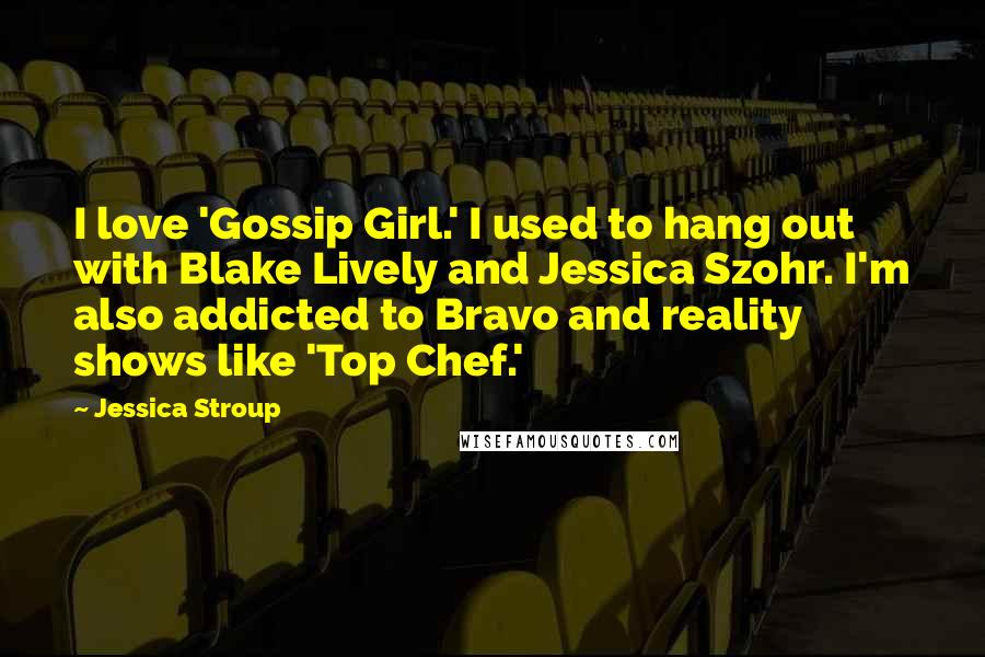 Jessica Stroup Quotes: I love 'Gossip Girl.' I used to hang out with Blake Lively and Jessica Szohr. I'm also addicted to Bravo and reality shows like 'Top Chef.'