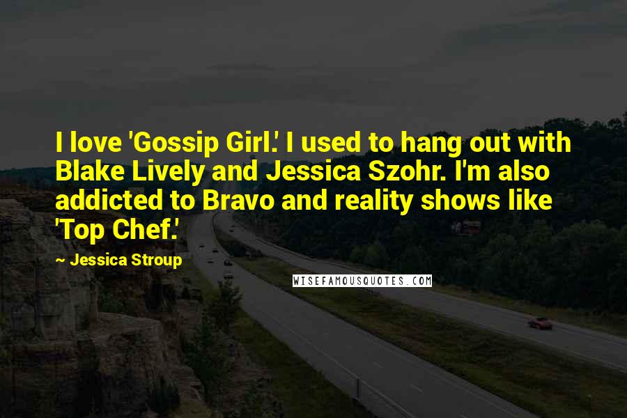 Jessica Stroup Quotes: I love 'Gossip Girl.' I used to hang out with Blake Lively and Jessica Szohr. I'm also addicted to Bravo and reality shows like 'Top Chef.'