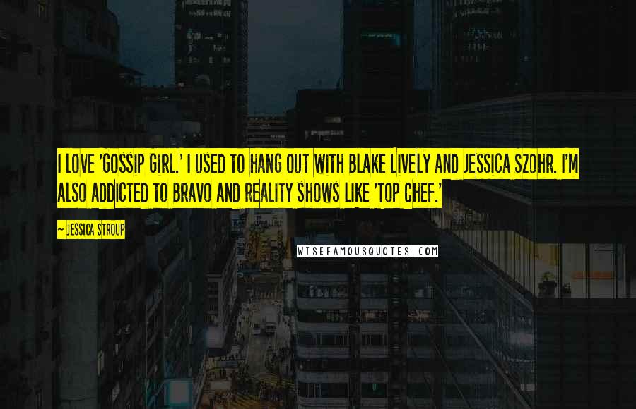 Jessica Stroup Quotes: I love 'Gossip Girl.' I used to hang out with Blake Lively and Jessica Szohr. I'm also addicted to Bravo and reality shows like 'Top Chef.'
