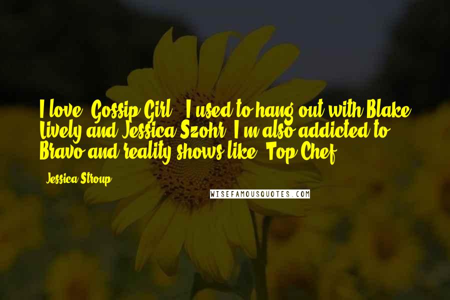 Jessica Stroup Quotes: I love 'Gossip Girl.' I used to hang out with Blake Lively and Jessica Szohr. I'm also addicted to Bravo and reality shows like 'Top Chef.'