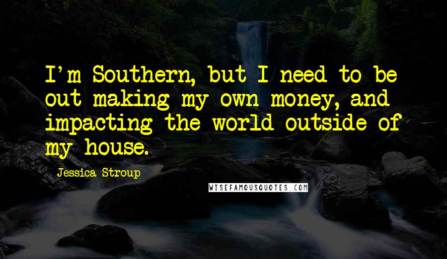 Jessica Stroup Quotes: I'm Southern, but I need to be out making my own money, and impacting the world outside of my house.
