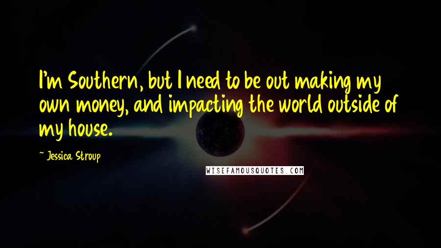 Jessica Stroup Quotes: I'm Southern, but I need to be out making my own money, and impacting the world outside of my house.