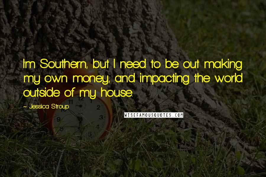 Jessica Stroup Quotes: I'm Southern, but I need to be out making my own money, and impacting the world outside of my house.