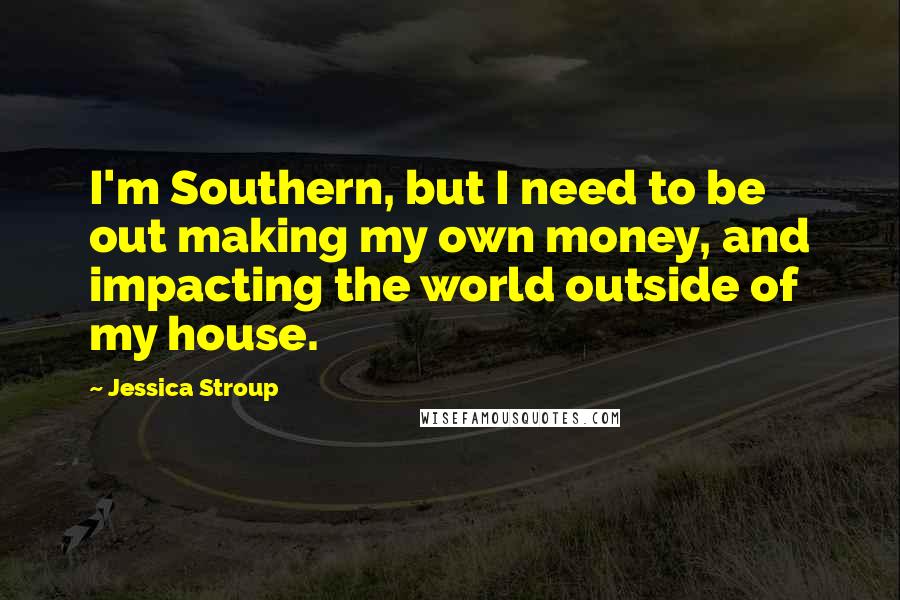 Jessica Stroup Quotes: I'm Southern, but I need to be out making my own money, and impacting the world outside of my house.