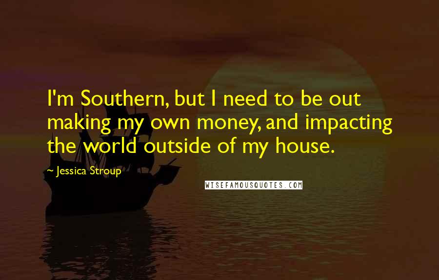 Jessica Stroup Quotes: I'm Southern, but I need to be out making my own money, and impacting the world outside of my house.