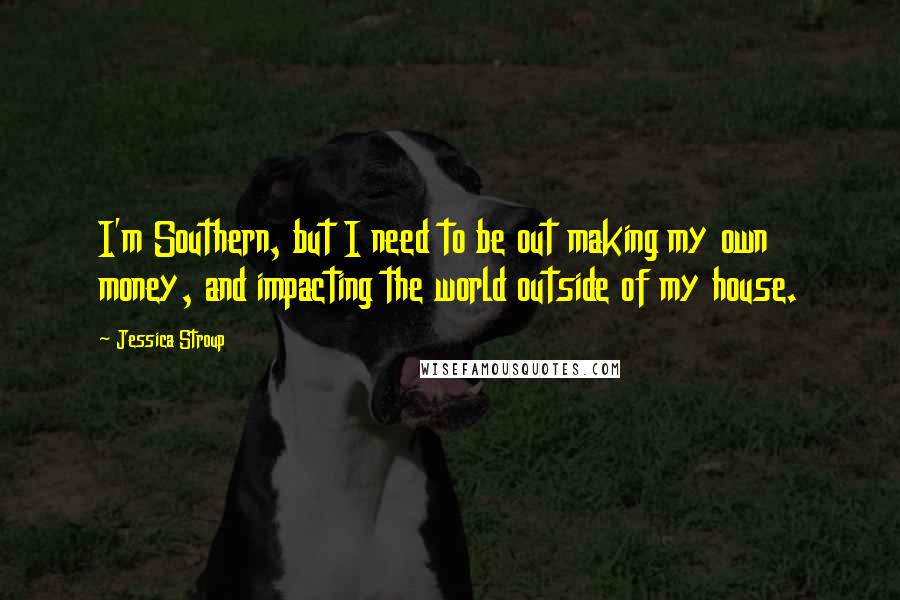 Jessica Stroup Quotes: I'm Southern, but I need to be out making my own money, and impacting the world outside of my house.